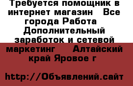 Требуется помощник в интернет-магазин - Все города Работа » Дополнительный заработок и сетевой маркетинг   . Алтайский край,Яровое г.